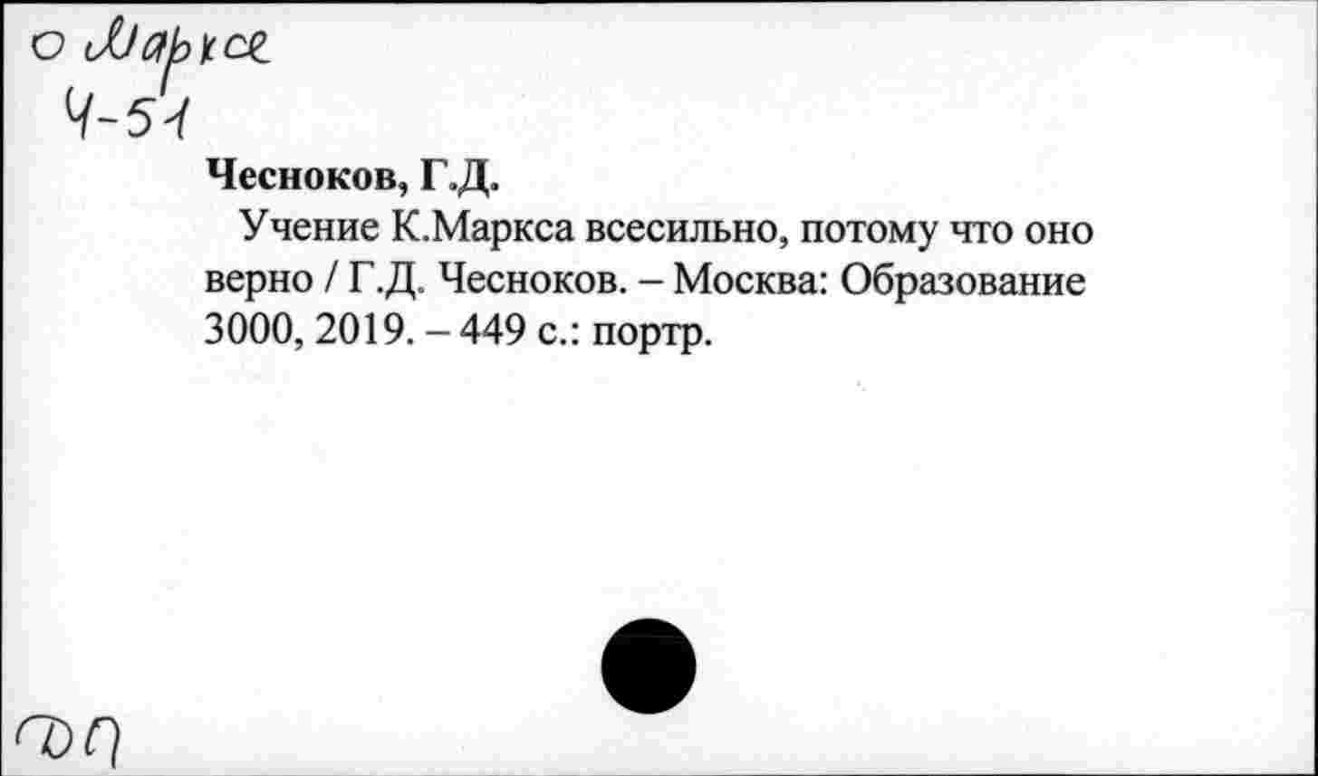 ﻿о Ларсл
Л 54
Чесноков, Г.Д.
Учение К.Маркса всесильно, потому что оно верно / Г.Д. Чесноков. - Москва: Образование 3000, 2019. -449 с.: портр.
